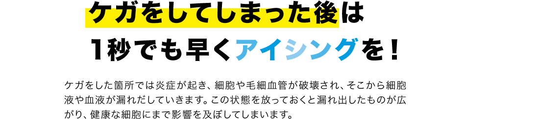 ケガをしてしまった後は1秒でも早くアイシングを!ケガをした箇所では炎症が起き、細胞や毛細血管が破壊され、そこから細胞液や血液が漏れだしていきます。この状態を放っておくと漏れ出したものが広がり、健康な細胞にまで影響を及ぼしてしまいます。