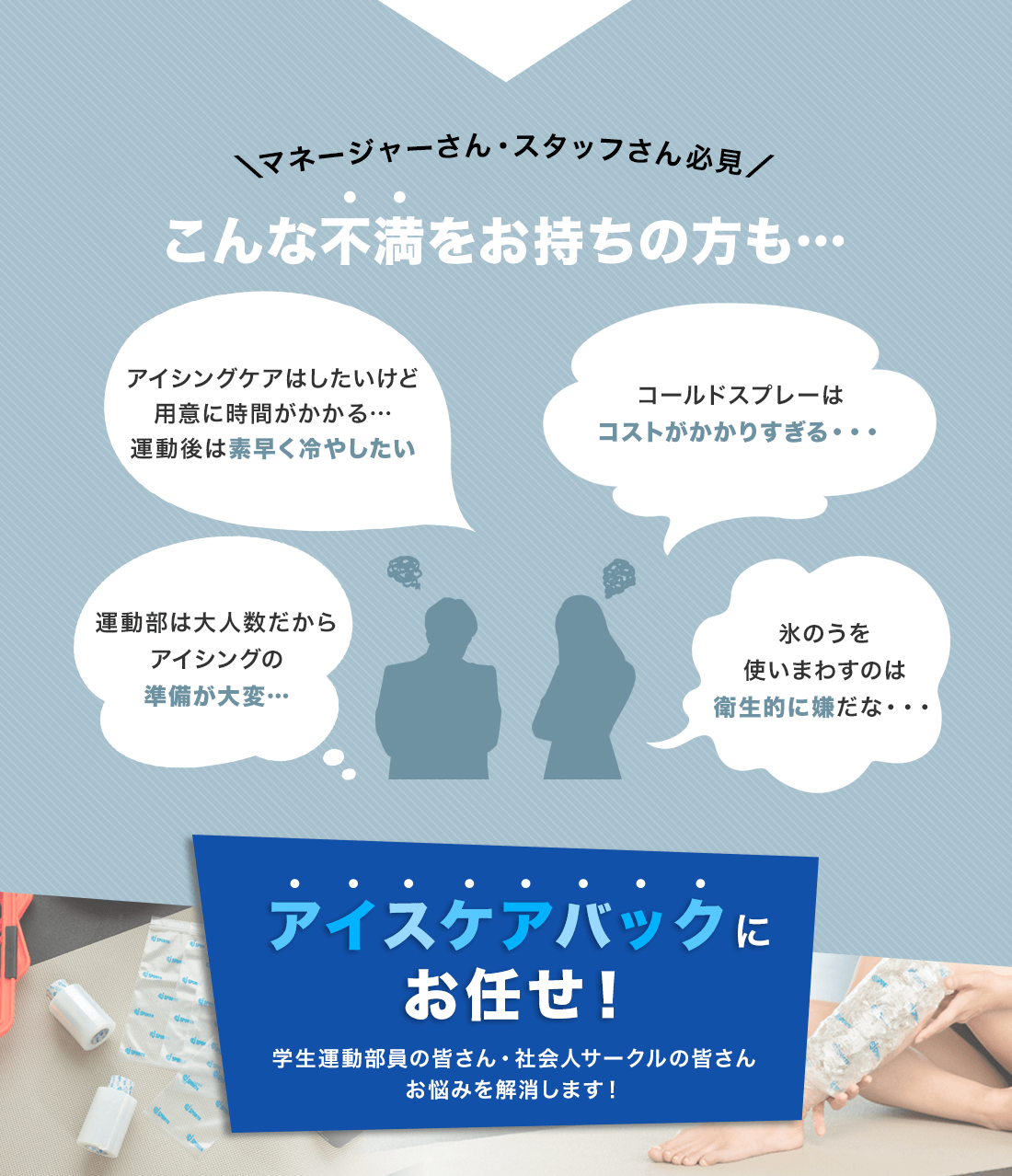 \マネージャーさん・スタッフさん必見/こんな不満をお持ちの方も…・アイシングケアはしたいけど準備が大変で…運動後は素早く冷やしたい・コールドスプレーはコストがかかりすぎる・・・・運動部は大人数だからアイシングの準備が大変…・氷のうを使いまわすのは衛生的に嫌だな・・・アイスケアバックにお任せ!学生運動部員の皆さん・社会人サークルの皆さんお悩みを解消します!