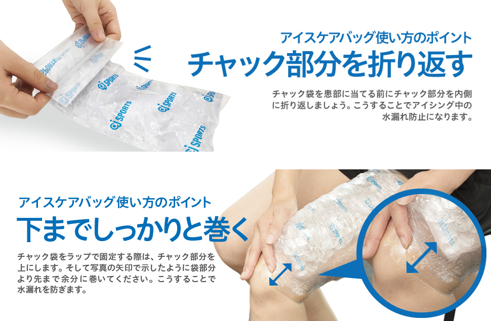 アイスケアバッグ使い方のポイント チャック部分を折り返す チャック袋を患部に当てる前にチャック部分を内側に折り返しましょう。こうすることでアイシング中の水漏れ防止になります。アイスケアバッグ使い方のポイント 下までしっかりと巻く チャック袋をラップで固定する際は、チャック部分を上にします。そして写真の矢印で示したように袋部分より先まで余分に巻いてください。こうすることで水漏れを防ぎます。