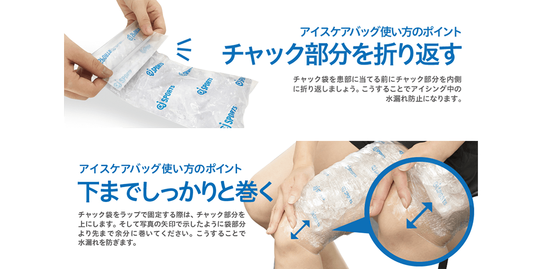 アイスケアバッグ使い方のポイント チャック部分を折り返す チャック袋を患部に当てる前にチャック部分を内側に折り返しましょう。こうすることでアイシング中の水漏れ防止になります。アイスケアバッグ使い方のポイント 下までしっかりと巻く チャック袋をラップで固定する際は、チャック部分を上にします。そして写真の矢印で示したように袋部分より先まで余分に巻いてください。こうすることで水漏れを防ぎます。
